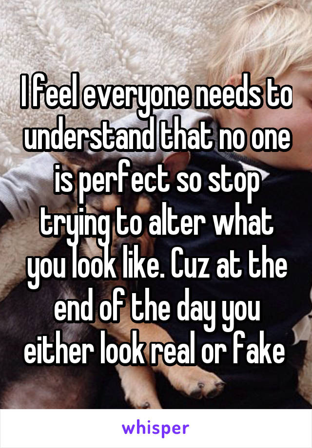 I feel everyone needs to understand that no one is perfect so stop trying to alter what you look like. Cuz at the end of the day you either look real or fake 