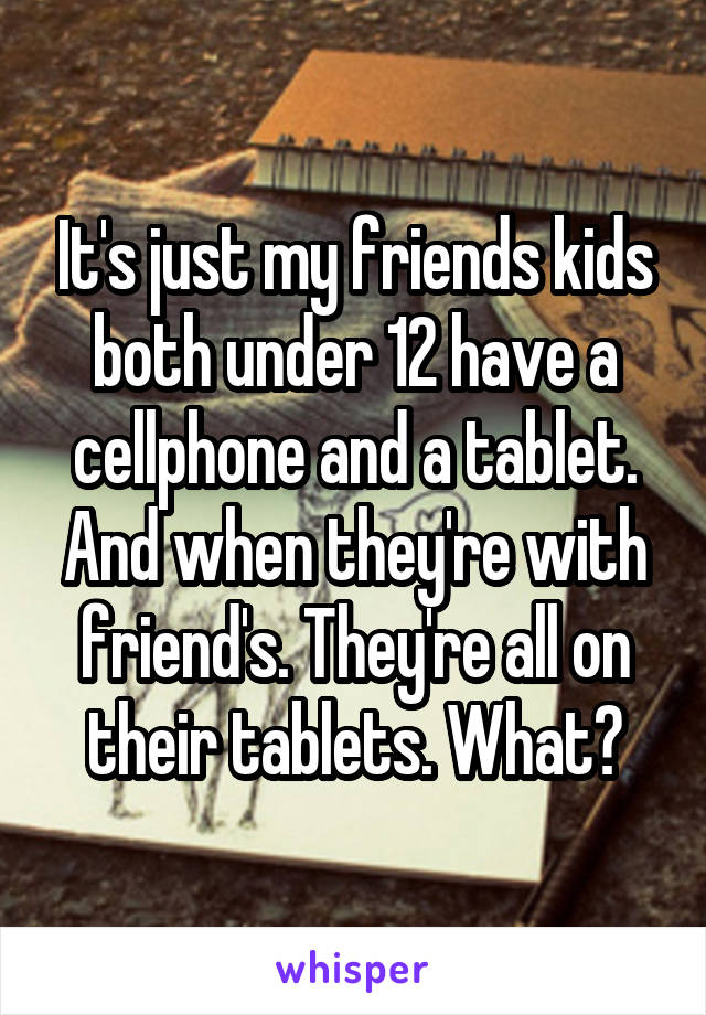 It's just my friends kids both under 12 have a cellphone and a tablet. And when they're with friend's. They're all on their tablets. What?