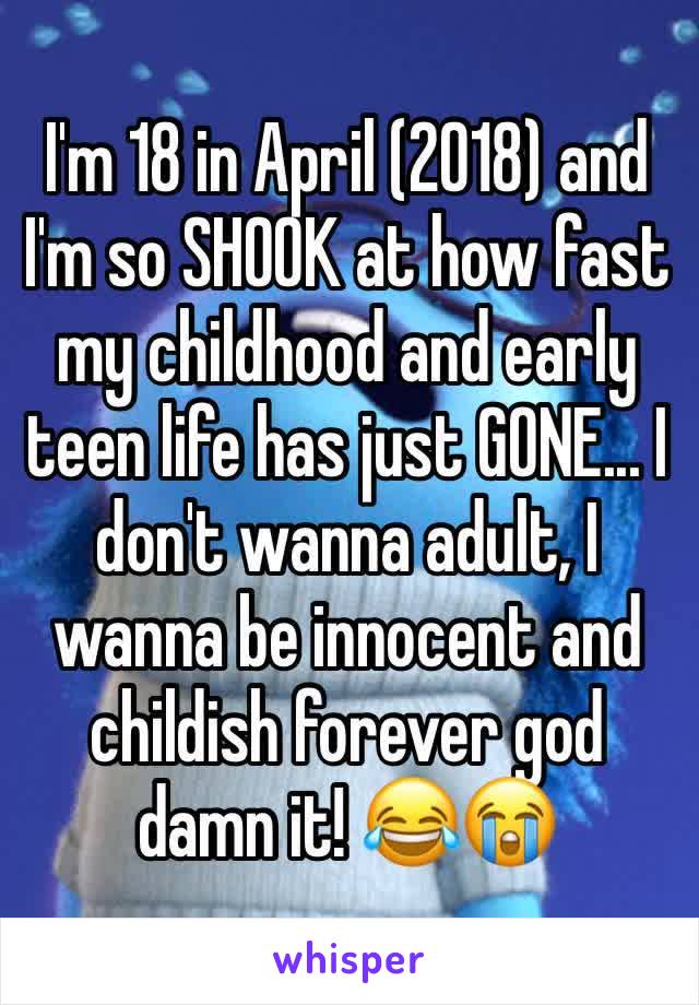 I'm 18 in April (2018) and I'm so SHOOK at how fast my childhood and early teen life has just GONE... I don't wanna adult, I wanna be innocent and childish forever god damn it! 😂😭