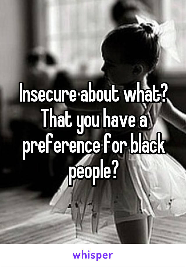 Insecure about what? That you have a preference for black people?
