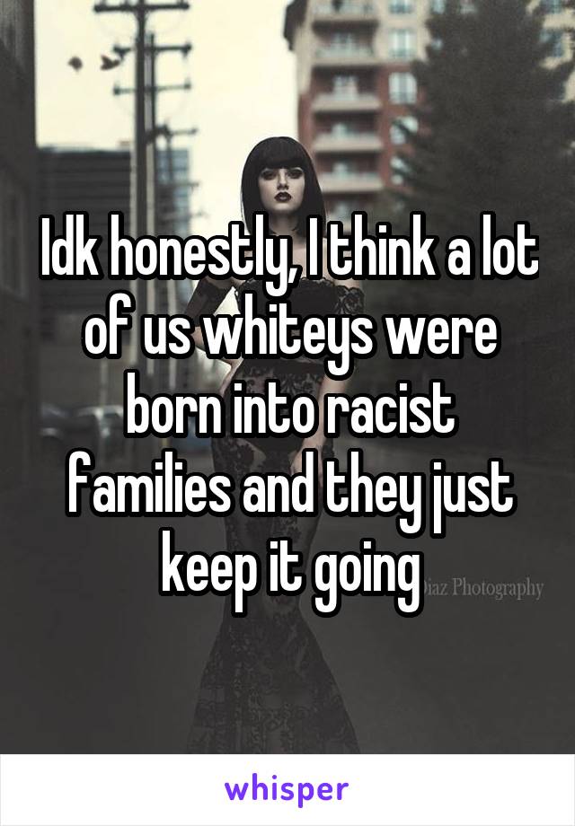 Idk honestly, I think a lot of us whiteys were born into racist families and they just keep it going