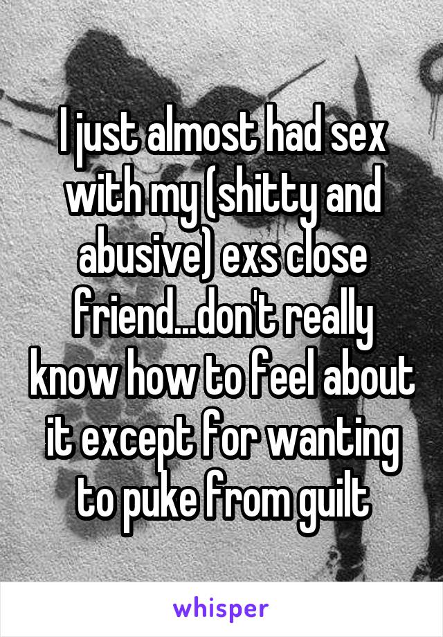 I just almost had sex with my (shitty and abusive) exs close friend...don't really know how to feel about it except for wanting to puke from guilt