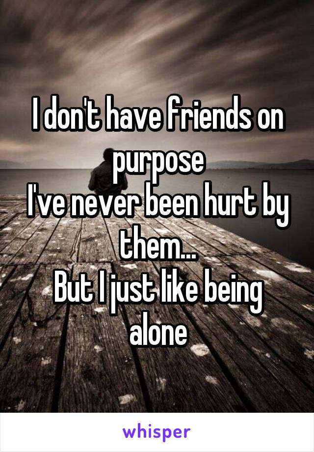 I don't have friends on purpose
I've never been hurt by them...
But I just like being alone