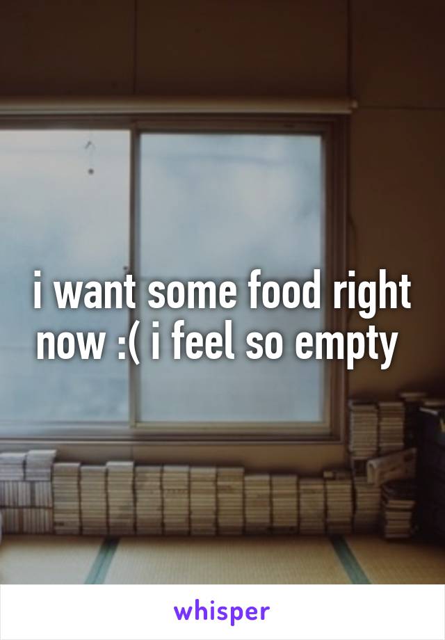 i want some food right now :( i feel so empty 