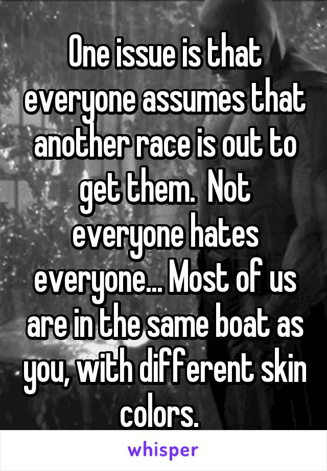 One issue is that everyone assumes that another race is out to get them.  Not everyone hates everyone... Most of us are in the same boat as you, with different skin colors.  