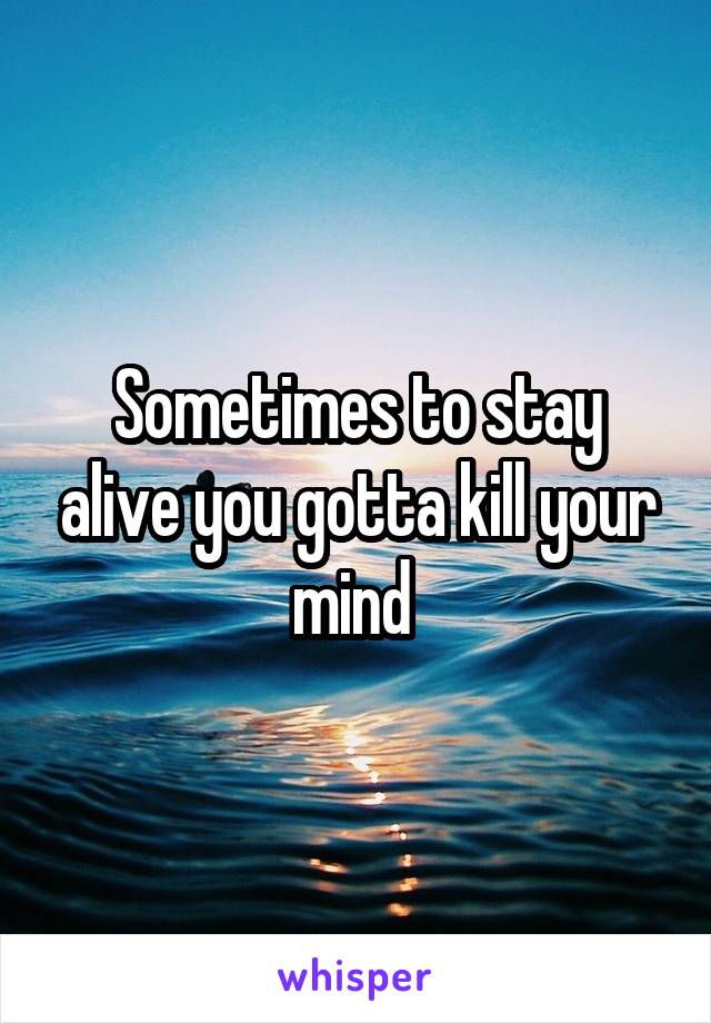 Sometimes to stay alive you gotta kill your mind 