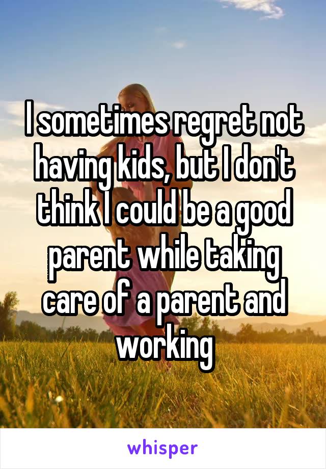 I sometimes regret not having kids, but I don't think I could be a good parent while taking care of a parent and working