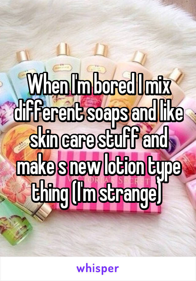 When I'm bored I mix different soaps and like skin care stuff and make s new lotion type thing (I'm strange) 