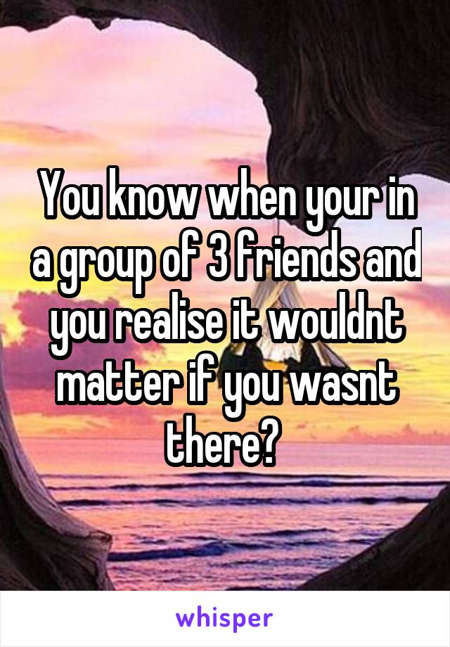 You know when your in a group of 3 friends and you realise it wouldnt matter if you wasnt there? 