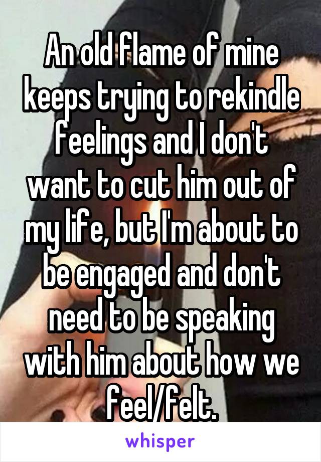 An old flame of mine keeps trying to rekindle feelings and I don't want to cut him out of my life, but I'm about to be engaged and don't need to be speaking with him about how we feel/felt.