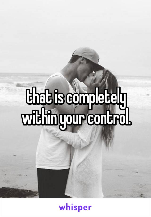 that is completely within your control.