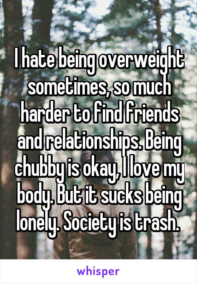 I hate being overweight sometimes, so much harder to find friends and relationships. Being chubby is okay, I love my body. But it sucks being lonely. Society is trash. 