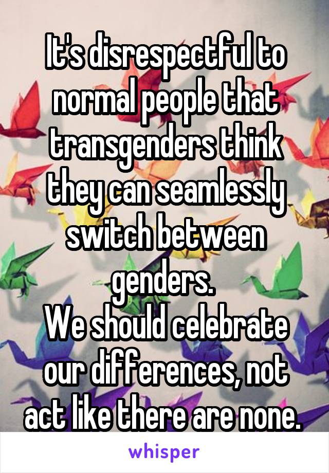 It's disrespectful to normal people that transgenders think they can seamlessly switch between genders. 
We should celebrate our differences, not act like there are none. 