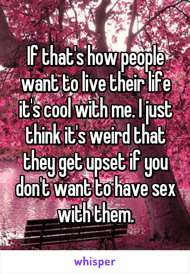 If that's how people want to live their life it's cool with me. I just think it's weird that they get upset if you don't want to have sex with them.