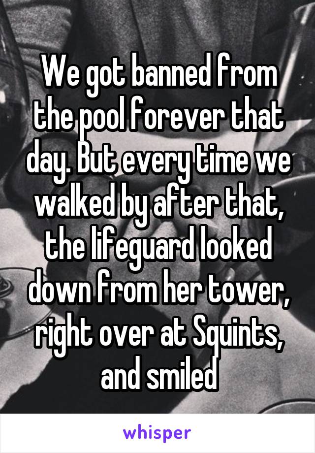 We got banned from the pool forever that day. But every time we walked by after that, the lifeguard looked down from her tower, right over at Squints, and smiled