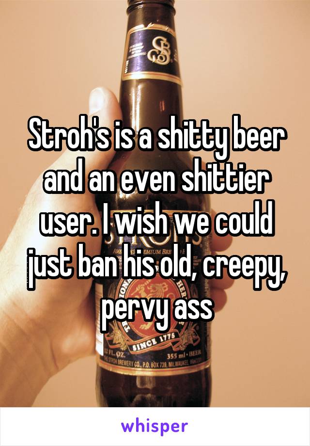 Stroh's is a shitty beer and an even shittier user. I wish we could just ban his old, creepy, pervy ass