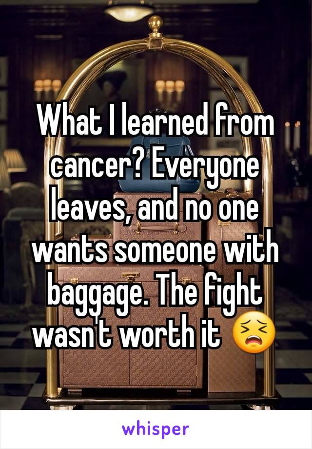 What I learned from cancer? Everyone leaves, and no one wants someone with baggage. The fight wasn't worth it 😣