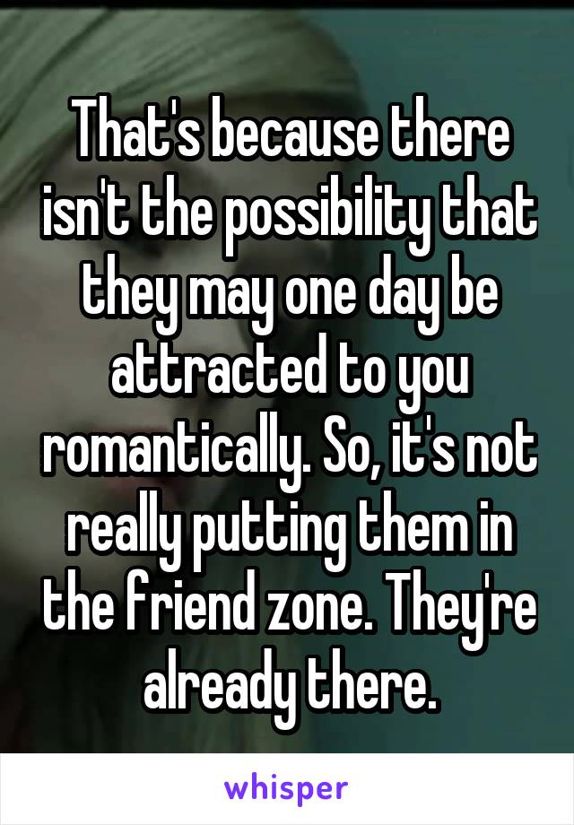 That's because there isn't the possibility that they may one day be attracted to you romantically. So, it's not really putting them in the friend zone. They're already there.