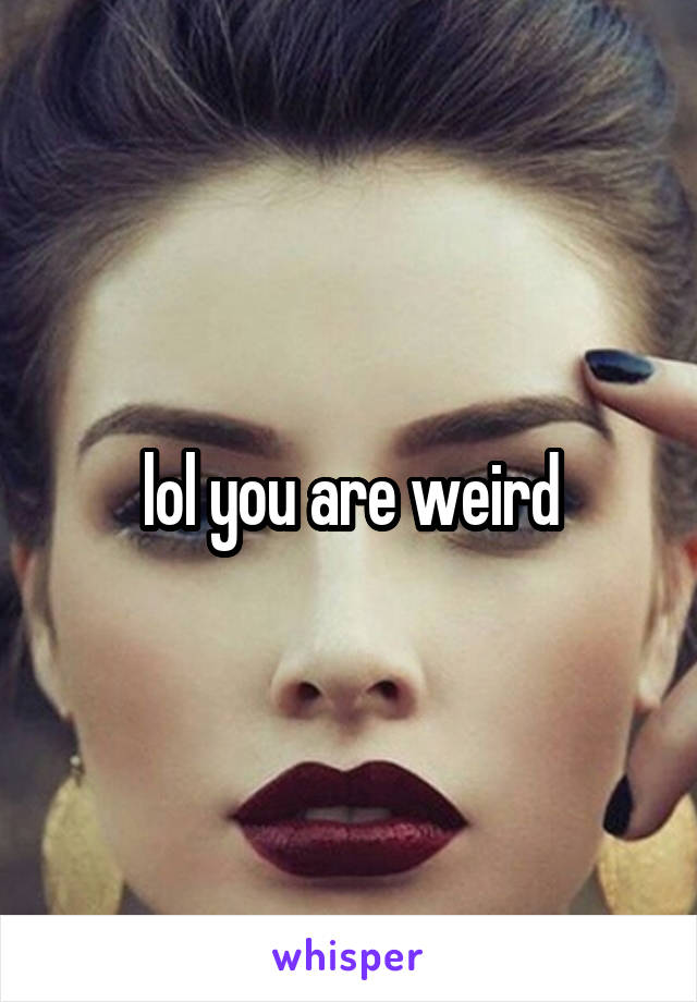 lol you are weird