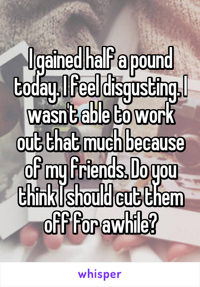 I gained half a pound today. I feel disgusting. I wasn't able to work out that much because of my friends. Do you think I should cut them off for awhile?