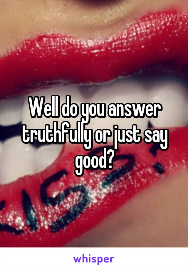 Well do you answer truthfully or just say good?