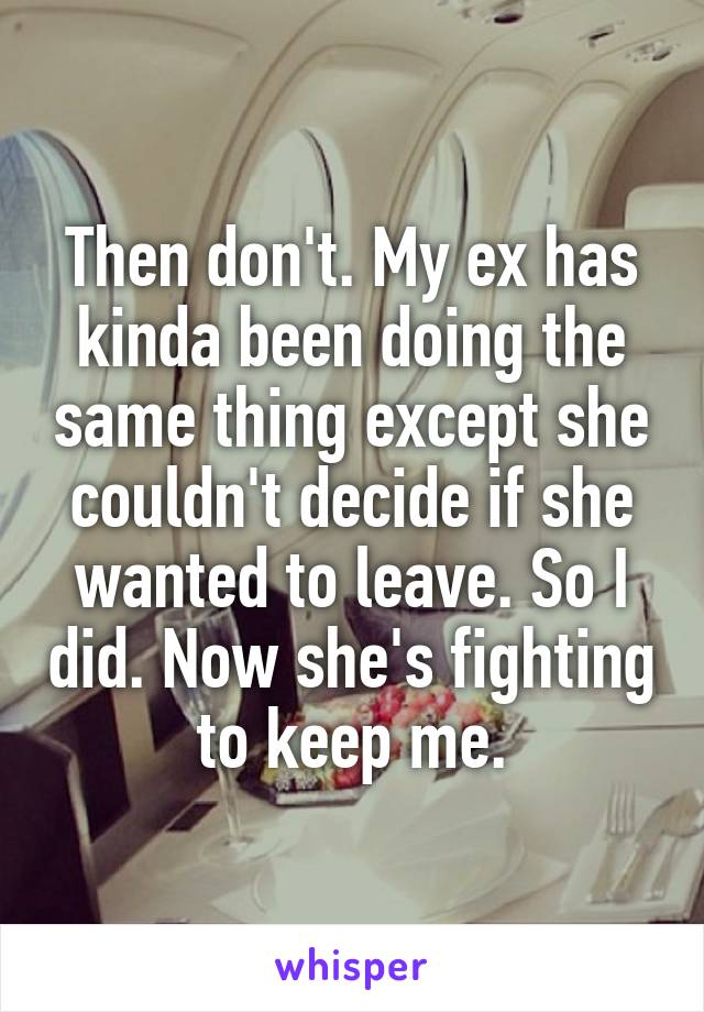 Then don't. My ex has kinda been doing the same thing except she couldn't decide if she wanted to leave. So I did. Now she's fighting to keep me.