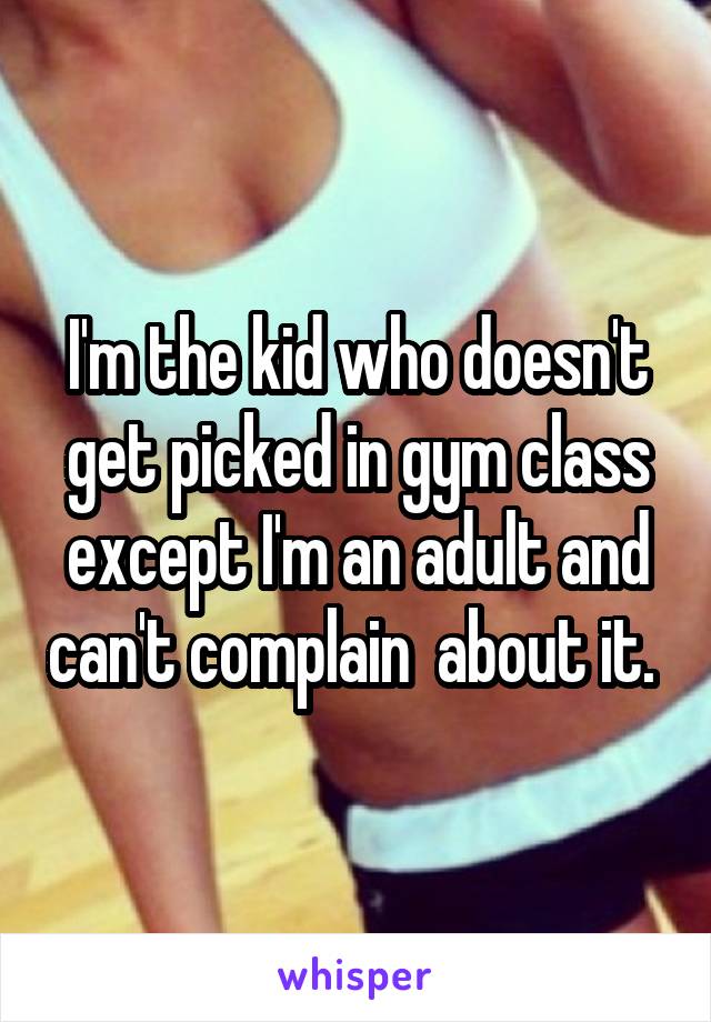 I'm the kid who doesn't get picked in gym class except I'm an adult and can't complain  about it. 