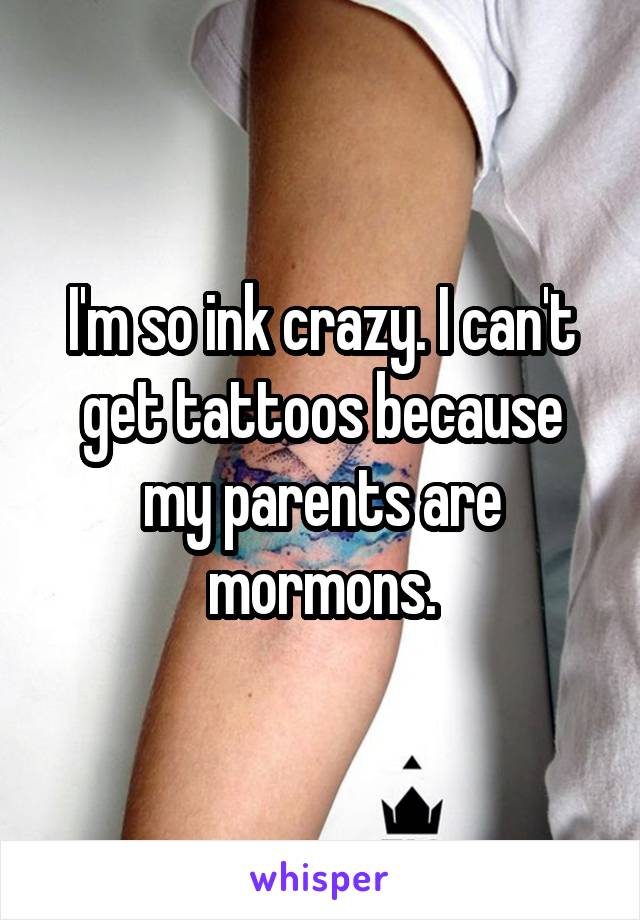 I'm so ink crazy. I can't get tattoos because my parents are mormons.