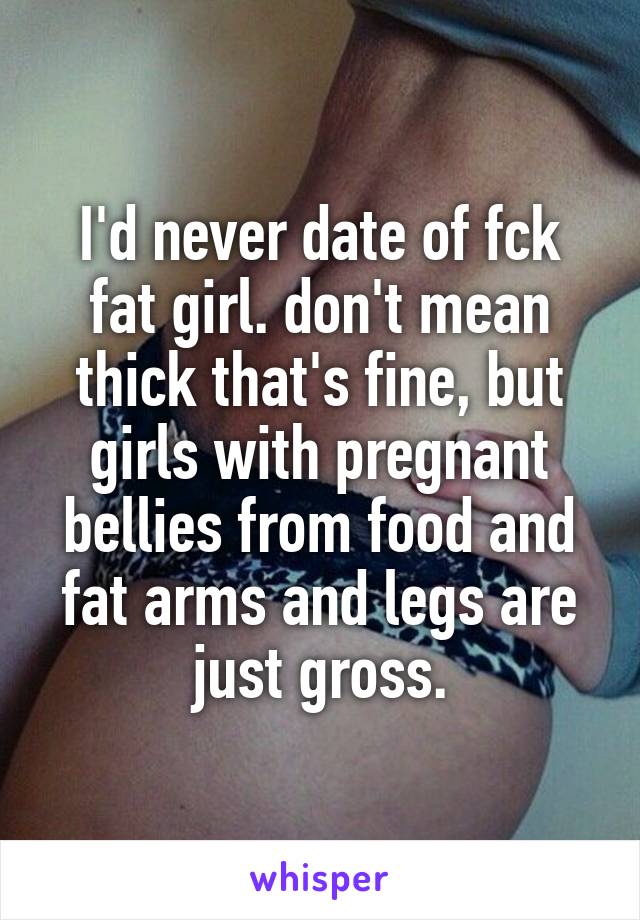 I'd never date of fck fat girl. don't mean thick that's fine, but girls with pregnant bellies from food and fat arms and legs are just gross.