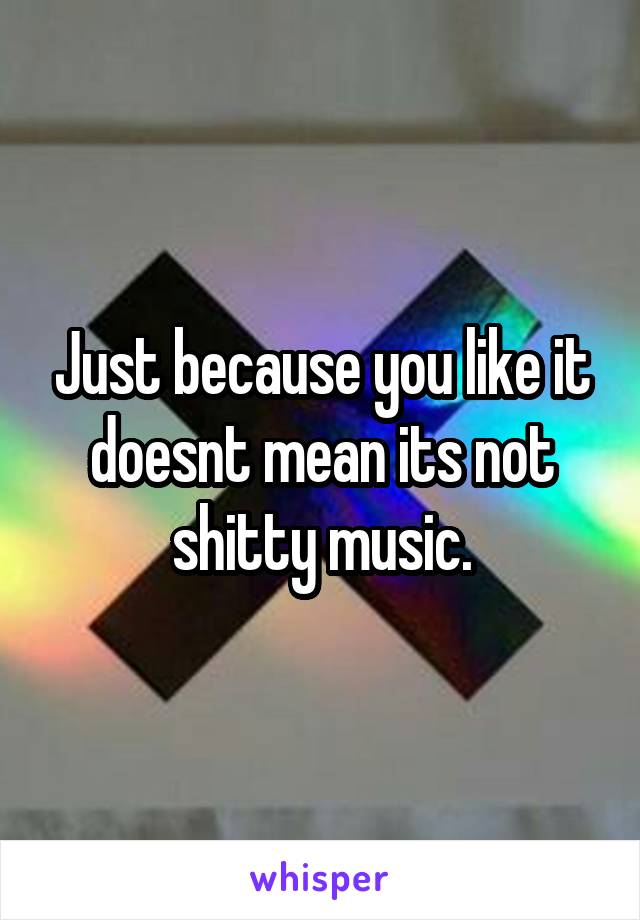 Just because you like it doesnt mean its not shitty music.