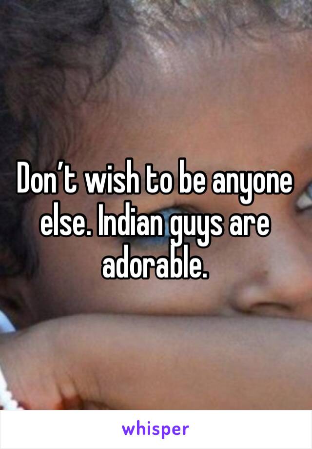 Don’t wish to be anyone else. Indian guys are adorable. 