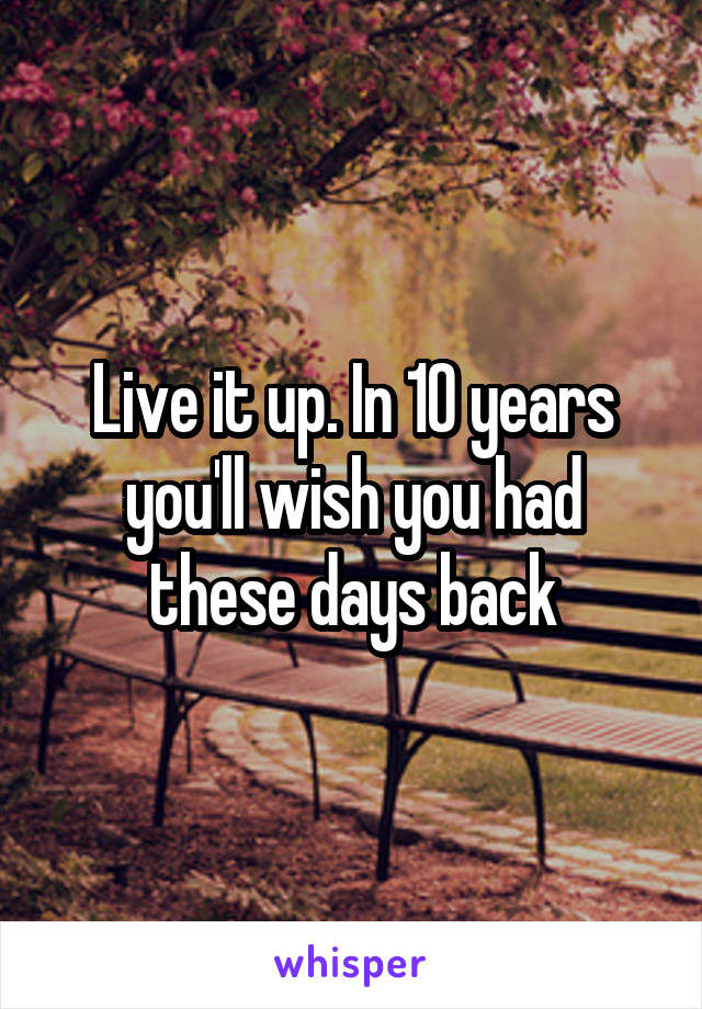 Live it up. In 10 years you'll wish you had these days back
