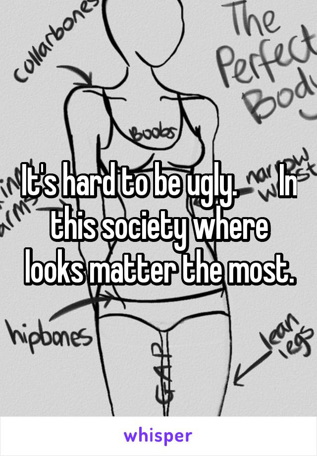It's hard to be ugly.       In this society where looks matter the most.