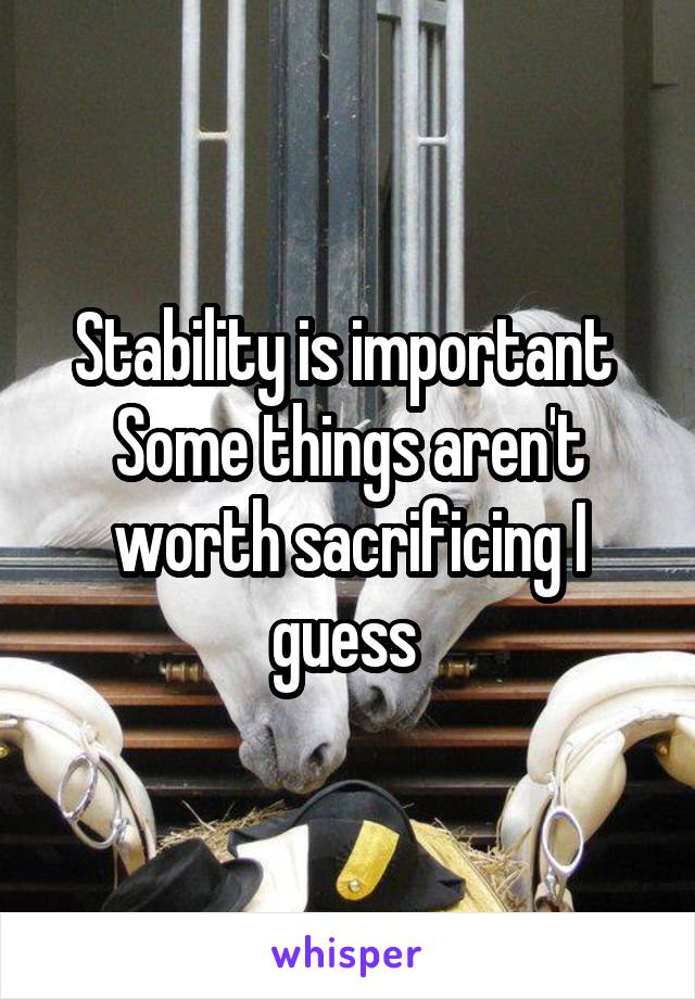 Stability is important 
Some things aren't worth sacrificing I guess 