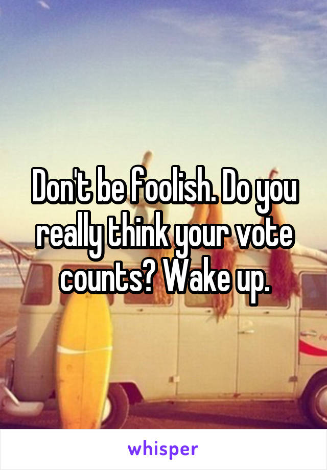 Don't be foolish. Do you really think your vote counts? Wake up.