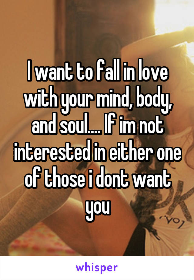 I want to fall in love with your mind, body, and soul.... If im not interested in either one of those i dont want you