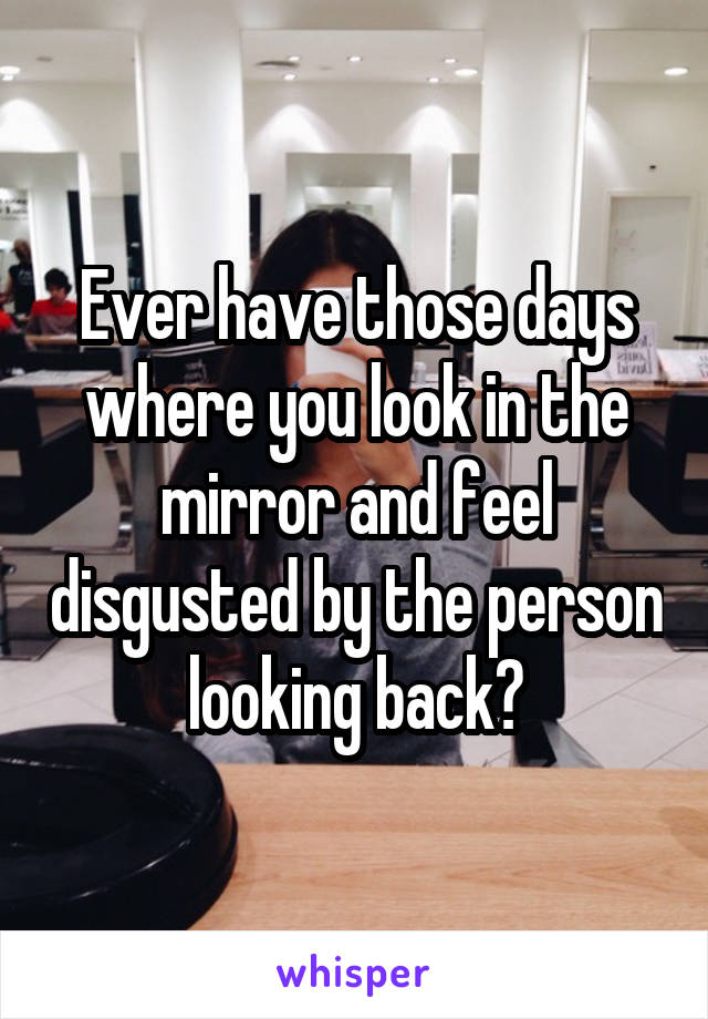Ever have those days where you look in the mirror and feel disgusted by the person looking back?