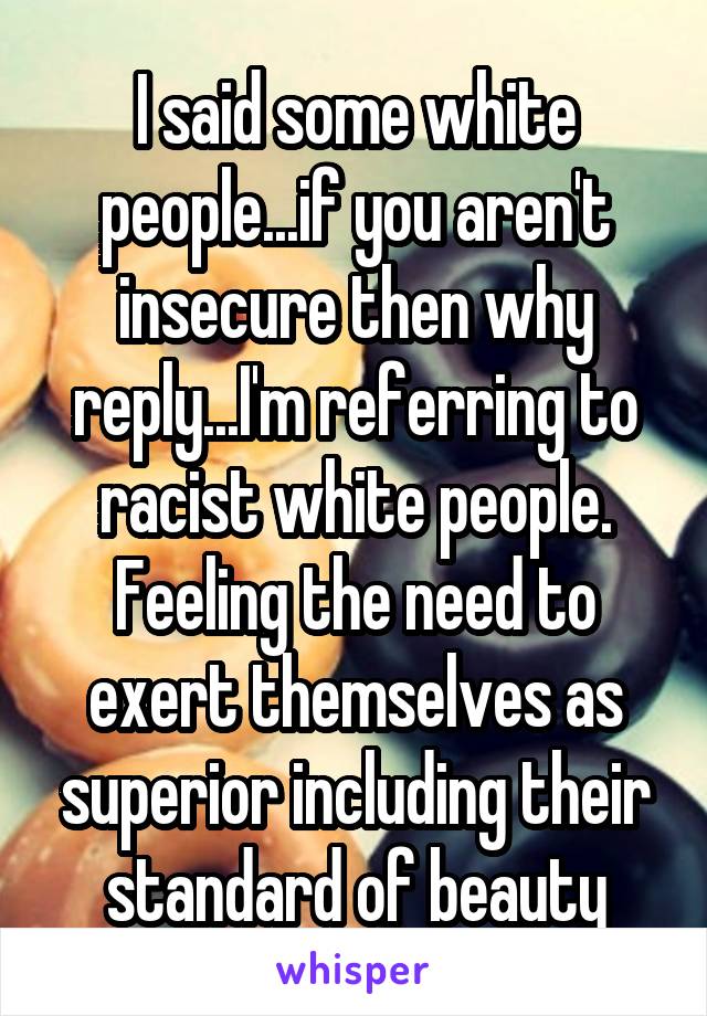I said some white people...if you aren't insecure then why reply...I'm referring to racist white people. Feeling the need to exert themselves as superior including their standard of beauty