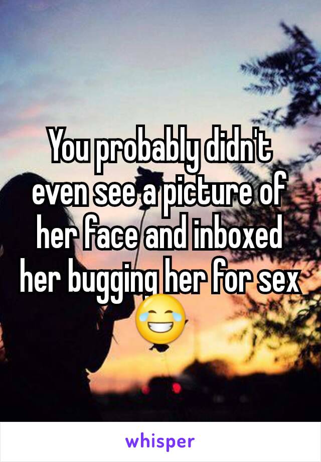 You probably didn't even see a picture of her face and inboxed her bugging her for sex😂