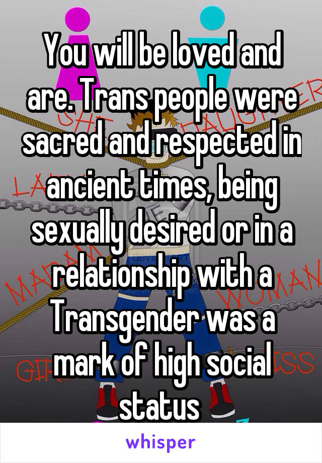 You will be loved and are. Trans people were sacred and respected in ancient times, being sexually desired or in a relationship with a Transgender was a mark of high social status 