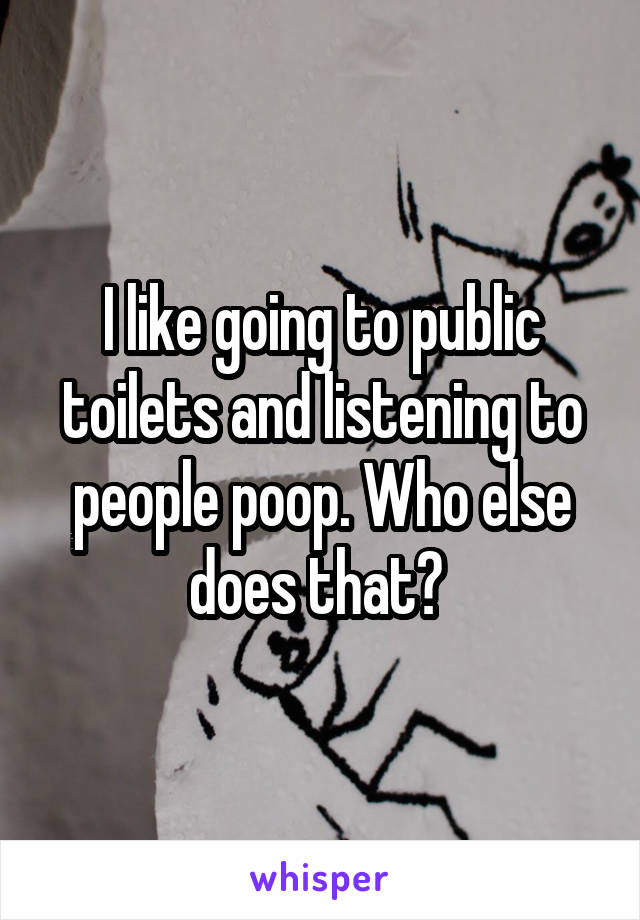 I like going to public toilets and listening to people poop. Who else does that? 