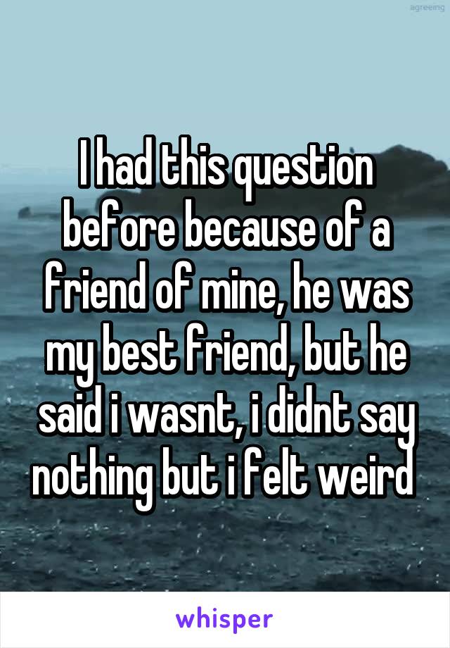 I had this question before because of a friend of mine, he was my best friend, but he said i wasnt, i didnt say nothing but i felt weird 