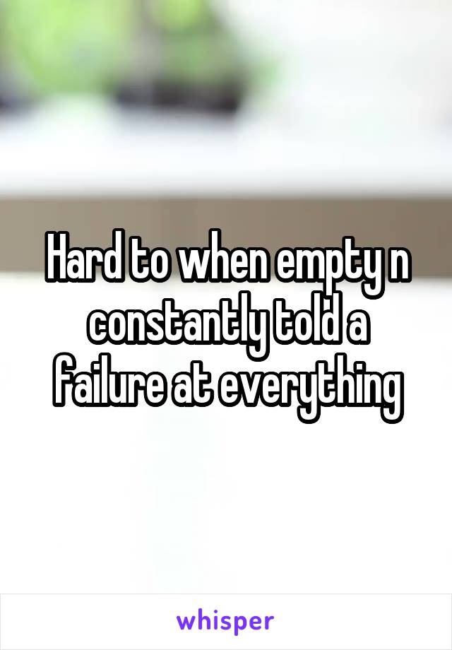 Hard to when empty n constantly told a failure at everything