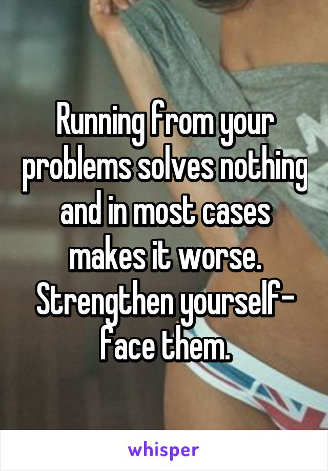 Running from your problems solves nothing and in most cases makes it worse. Strengthen yourself- face them.