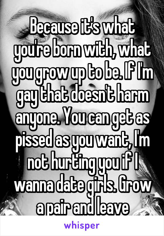 Because it's what you're born with, what you grow up to be. If I'm gay that doesn't harm anyone. You can get as pissed as you want, I'm not hurting you if I wanna date girls. Grow a pair and leave