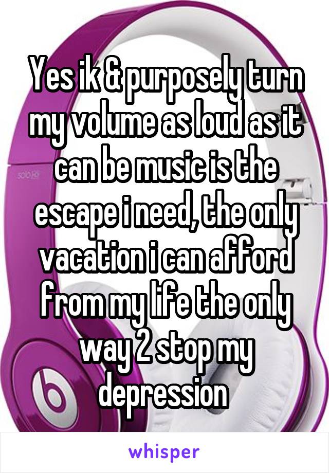 Yes ik & purposely turn my volume as loud as it can be music is the escape i need, the only vacation i can afford from my life the only way 2 stop my depression 