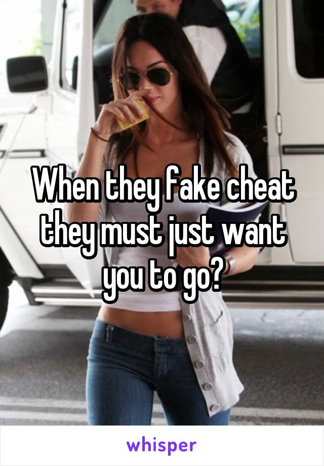 When they fake cheat they must just want you to go?