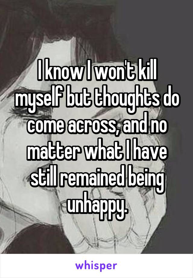 I know I won't kill myself but thoughts do come across, and no matter what I have still remained being unhappy.