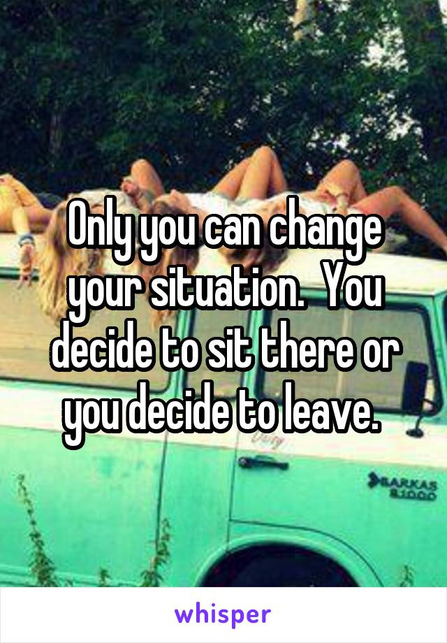 Only you can change your situation.  You decide to sit there or you decide to leave. 