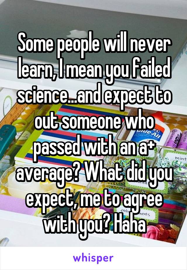 Some people will never learn, I mean you failed science...and expect to out someone who passed with an a+ average? What did you expect, me to agree with you? Haha